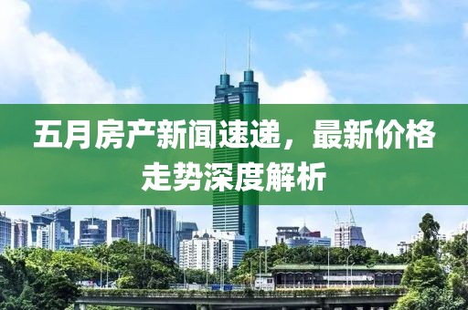 五月房产新闻速递，最新价格走势深度解析