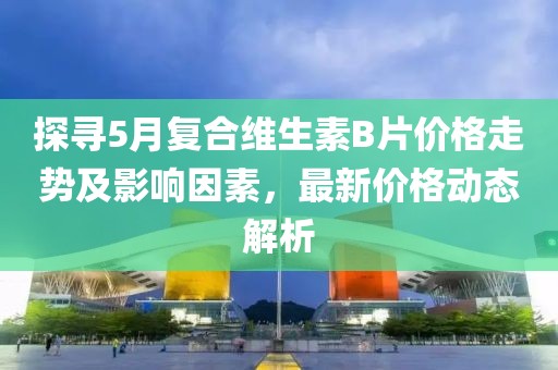 探寻5月复合维生素B片价格走势及影响因素，最新价格动态解析