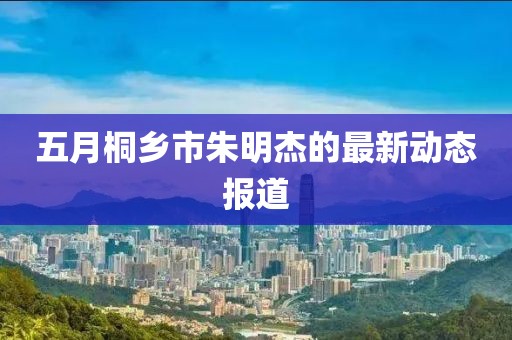 五月桐乡市朱明杰的最新动态报道