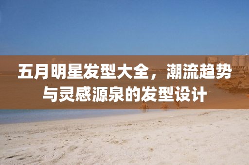 五月明星发型大全，潮流趋势与灵感源泉的发型设计