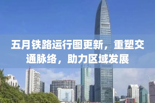 五月铁路运行图更新，重塑交通脉络，助力区域发展