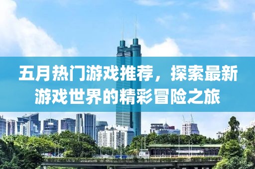 五月热门游戏推荐，探索最新游戏世界的精彩冒险之旅
