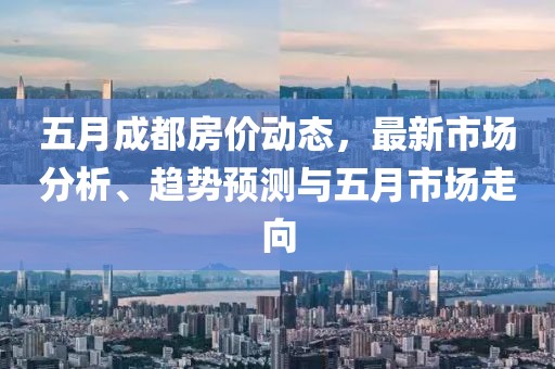 五月成都房价动态，最新市场分析、趋势预测与五月市场走向