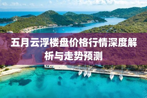 五月云浮楼盘价格行情深度解析与走势预测