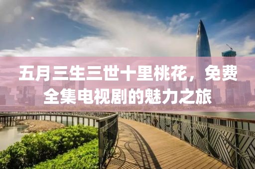 五月三生三世十里桃花，免费全集电视剧的魅力之旅