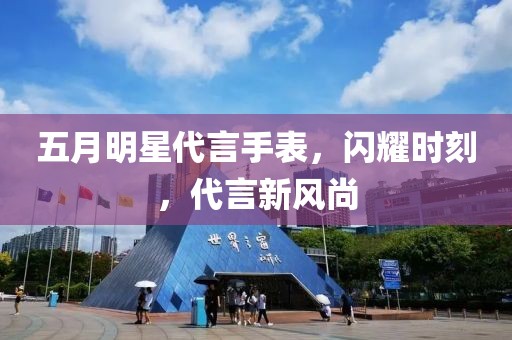 五月明星代言手表，闪耀时刻，代言新风尚