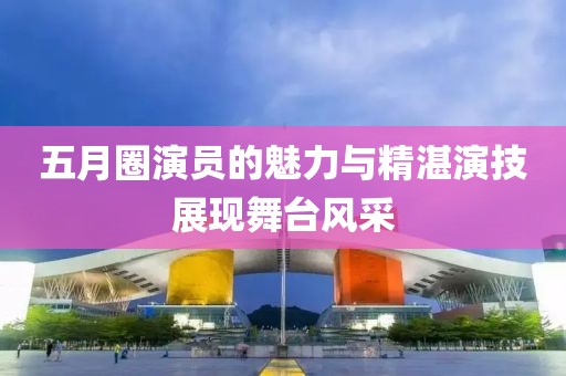 五月圈演员的魅力与精湛演技展现舞台风采