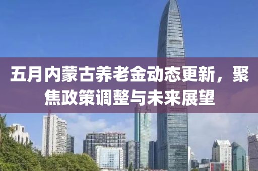 五月内蒙古养老金动态更新，聚焦政策调整与未来展望