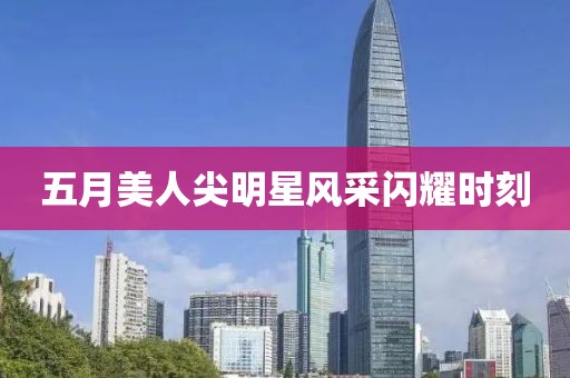 五月美人尖明星风采闪耀时刻