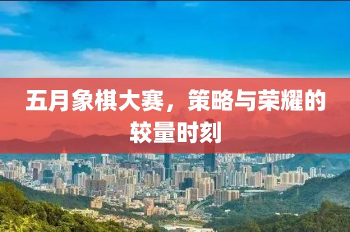 五月象棋大赛，策略与荣耀的较量时刻