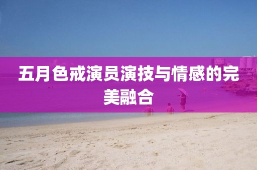 五月色戒演员演技与情感的完美融合
