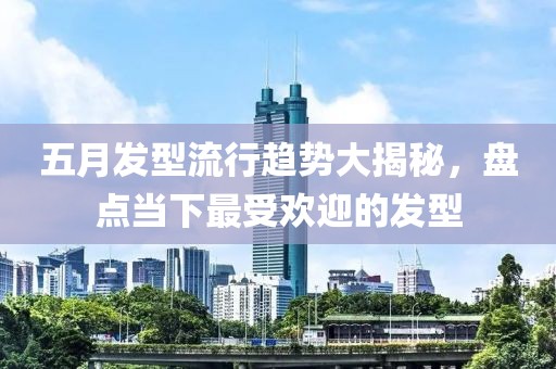 五月发型流行趋势大揭秘，盘点当下最受欢迎的发型