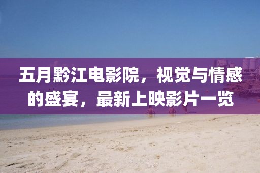 五月黔江电影院，视觉与情感的盛宴，最新上映影片一览