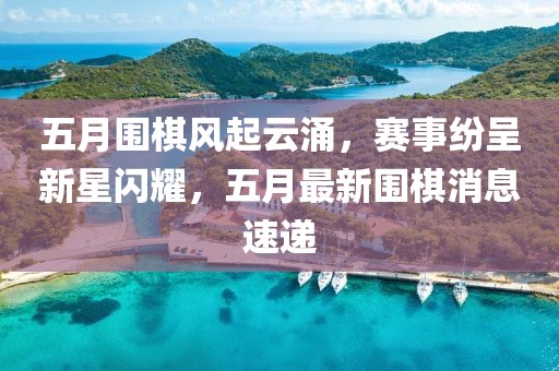 五月围棋风起云涌，赛事纷呈新星闪耀，五月最新围棋消息速递