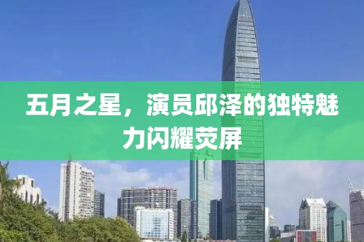 五月之星，演员邱泽的独特魅力闪耀荧屏