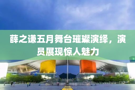 薛之谦五月舞台璀璨演绎，演员展现惊人魅力