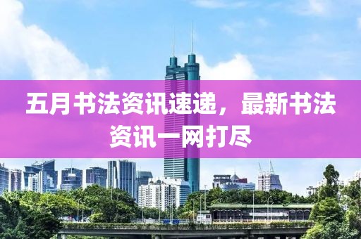 五月书法资讯速递，最新书法资讯一网打尽