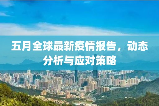 五月全球最新疫情报告，动态分析与应对策略