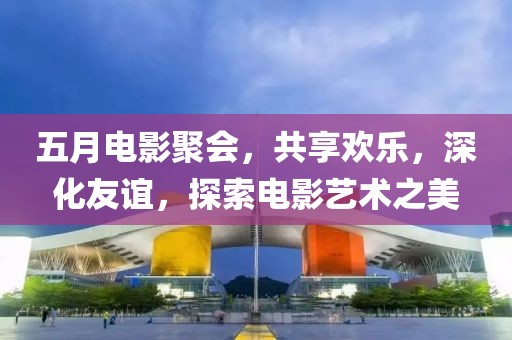 五月电影聚会，共享欢乐，深化友谊，探索电影艺术之美