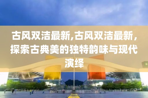 古风双洁最新,古风双洁最新，探索古典美的独特韵味与现代演绎