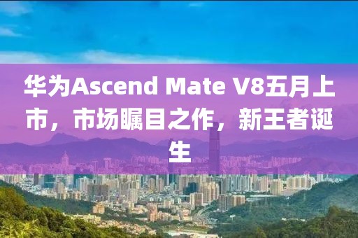 华为Ascend Mate V8五月上市，市场瞩目之作，新王者诞生