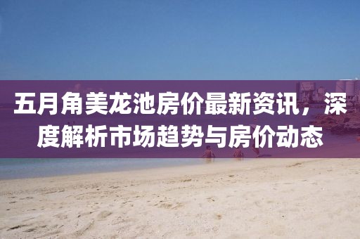 五月角美龙池房价最新资讯，深度解析市场趋势与房价动态