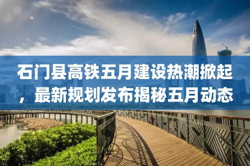 石门县高铁五月建设热潮掀起，最新规划发布揭秘五月动态