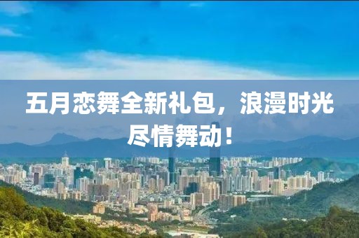五月恋舞全新礼包，浪漫时光尽情舞动！
