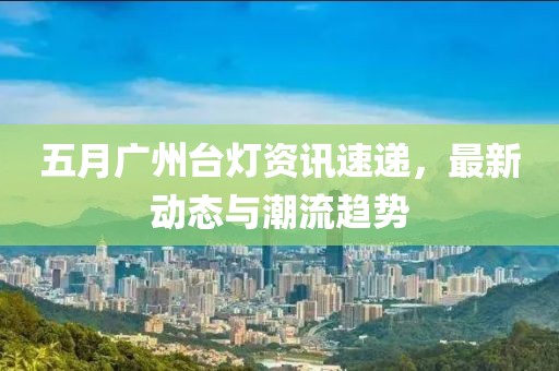 五月广州台灯资讯速递，最新动态与潮流趋势