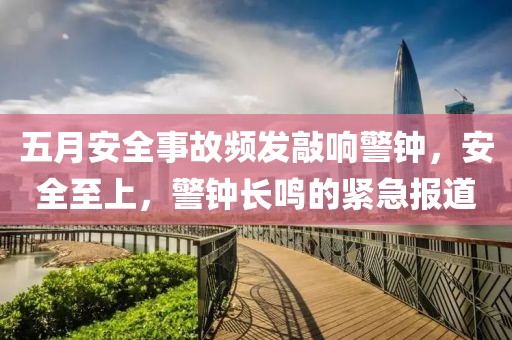 五月安全事故频发敲响警钟，安全至上，警钟长鸣的紧急报道