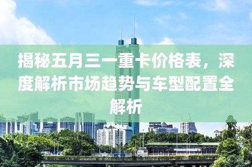 揭秘五月三一重卡价格表，深度解析市场趋势与车型配置全解析