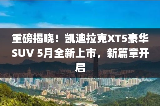 重磅揭晓！凯迪拉克XT5豪华SUV 5月全新上市，新篇章开启