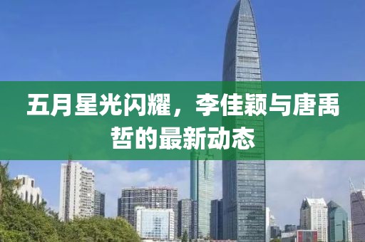 五月星光闪耀，李佳颖与唐禹哲的最新动态