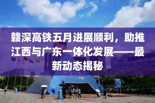 赣深高铁五月进展顺利，助推江西与广东一体化发展——最新动态揭秘
