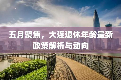 五月聚焦，大连退休年龄最新政策解析与动向