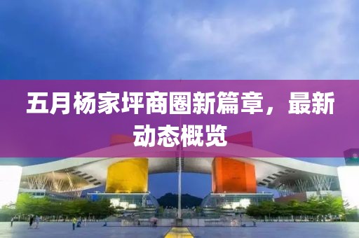 五月杨家坪商圈新篇章，最新动态概览