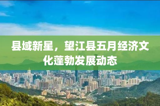 县域新星，望江县五月经济文化蓬勃发展动态