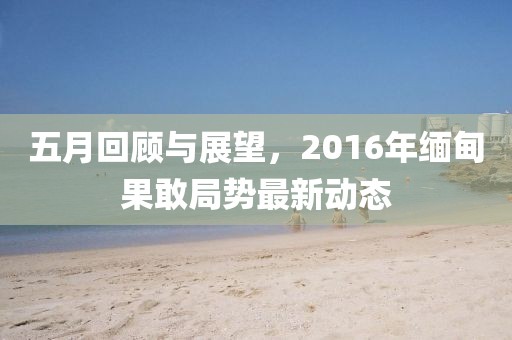 五月回顾与展望，2016年缅甸果敢局势最新动态