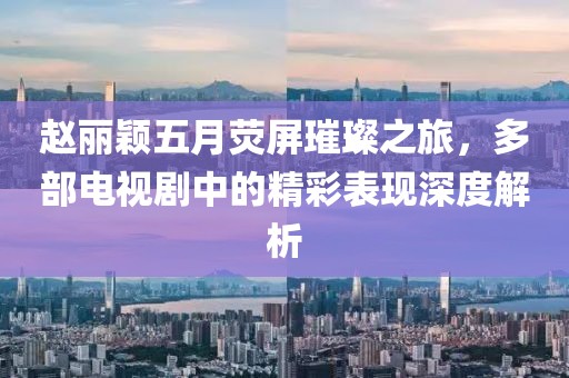赵丽颖五月荧屏璀璨之旅，多部电视剧中的精彩表现深度解析