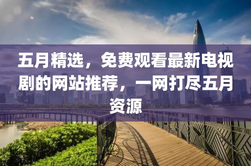 五月精选，免费观看最新电视剧的网站推荐，一网打尽五月资源