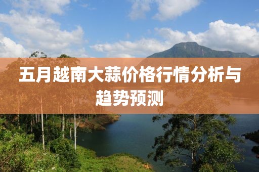 五月越南大蒜价格行情分析与趋势预测