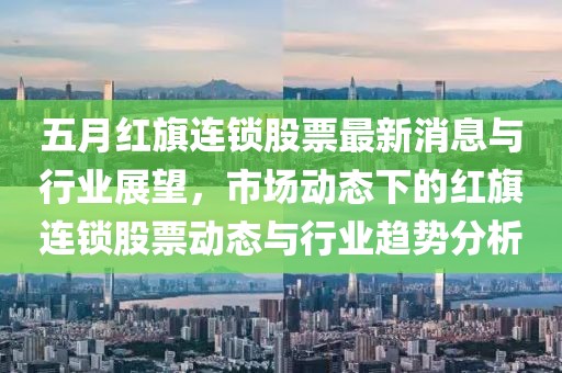 五月红旗连锁股票最新消息与行业展望，市场动态下的红旗连锁股票动态与行业趋势分析