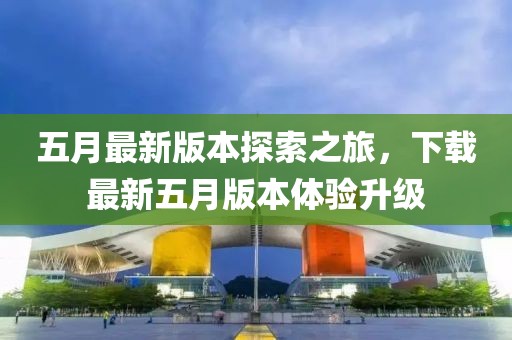 五月最新版本探索之旅，下载最新五月版本体验升级