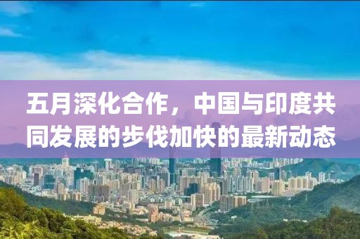五月深化合作，中国与印度共同发展的步伐加快的最新动态