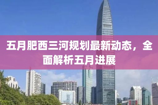 五月肥西三河规划最新动态，全面解析五月进展