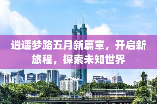 逍遥梦路五月新篇章，开启新旅程，探索未知世界