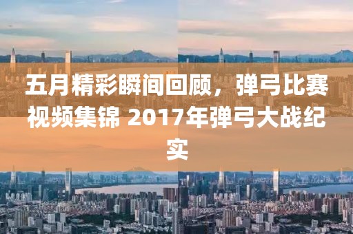 五月精彩瞬间回顾，弹弓比赛视频集锦 2017年弹弓大战纪实