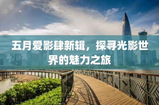 五月爱影肆新辑，探寻光影世界的魅力之旅