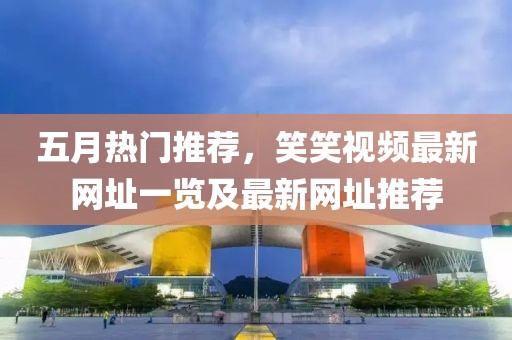 五月热门推荐，笑笑视频最新网址一览及最新网址推荐