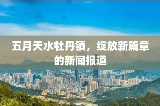 五月天水牡丹镇，绽放新篇章的新闻报道